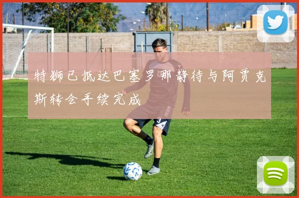特狮已抵达巴塞罗那静待与阿贾克斯转会手续完成