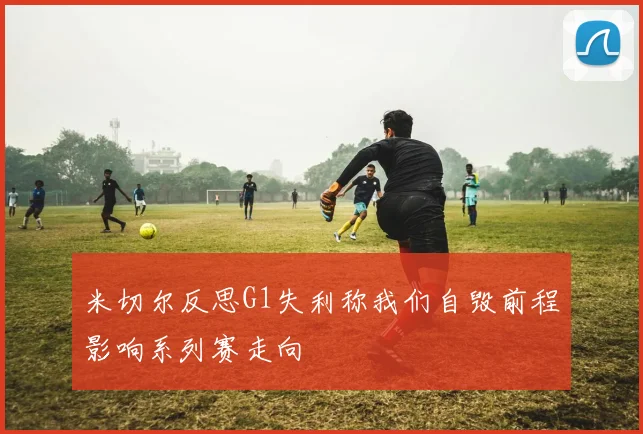 米切尔反思G1失利称我们自毁前程影响系列赛走向