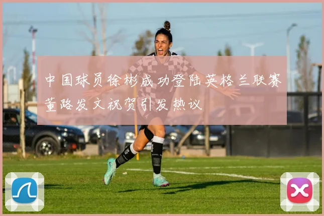 中国球员徐彬成功登陆英格兰联赛董路发文祝贺引发热议