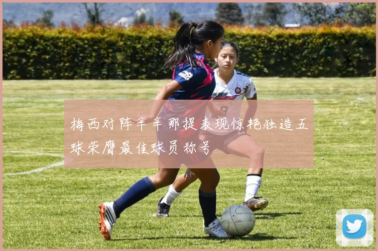 梅西对阵辛辛那提表现惊艳独造五球荣膺最佳球员称号