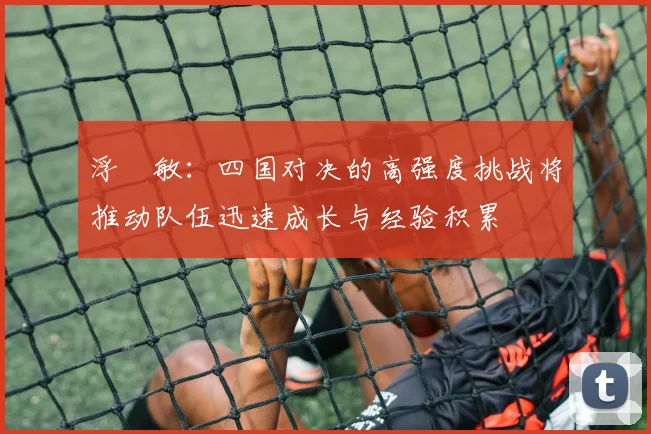 浮嶋敏：四国对决的高强度挑战将推动队伍迅速成长与经验积累