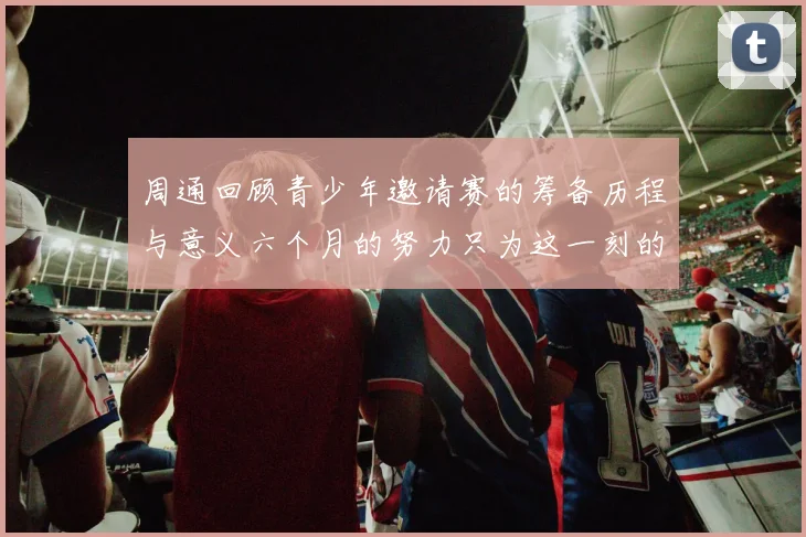 周通回顾青少年邀请赛的筹备历程与意义六个月的努力只为这一刻的精彩