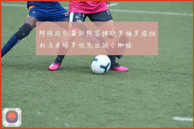 阿根廷队最新阵容揭晓罗梅罗搭档利马劳塔罗优先出战小蜘蛛
