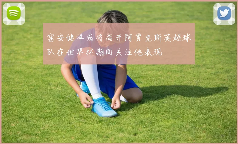 富安健洋或将离开阿贾克斯英超球队在世界杯期间关注他表现
