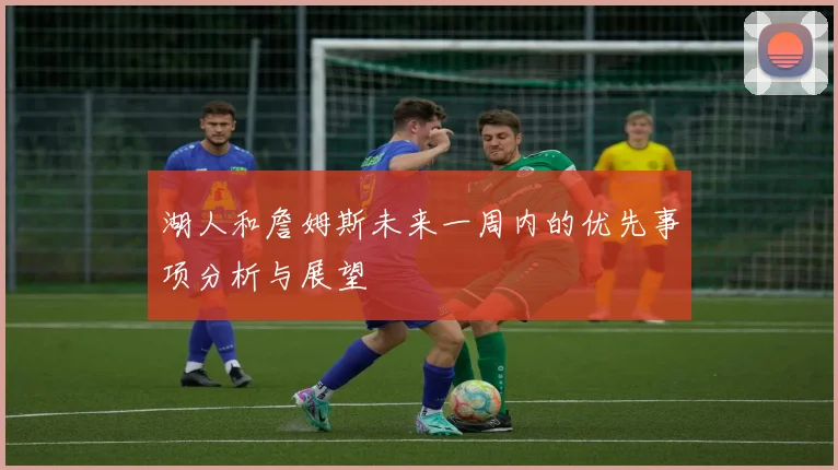 湖人和詹姆斯未来一周内的优先事项分析与展望