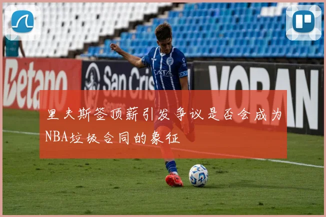 里夫斯签顶薪引发争议是否会成为NBA垃圾合同的象征