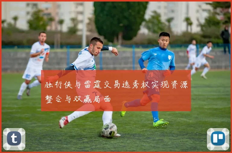 独行侠与雷霆交易选秀权实现资源整合与双赢局面