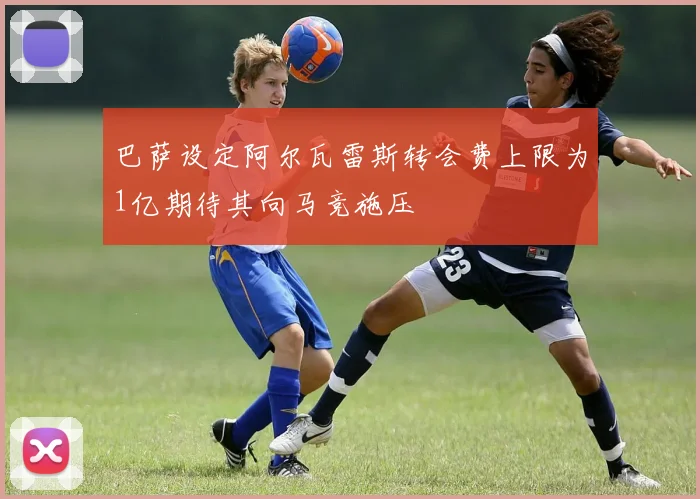 巴萨设定阿尔瓦雷斯转会费上限为1亿期待其向马竞施压