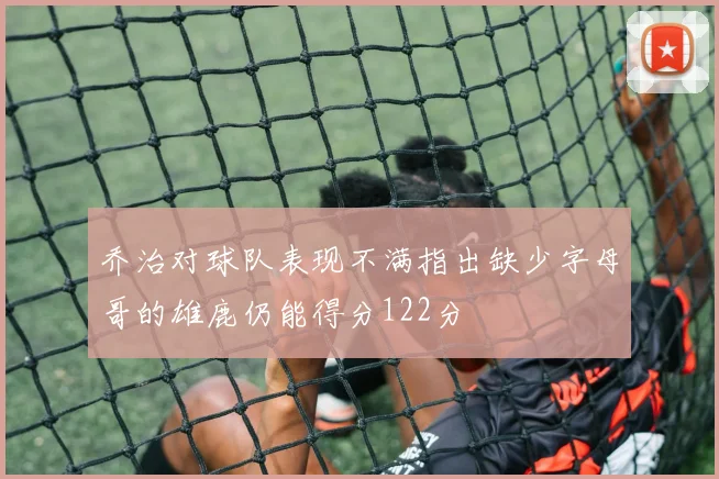 乔治对球队表现不满指出缺少字母哥的雄鹿仍能得分122分