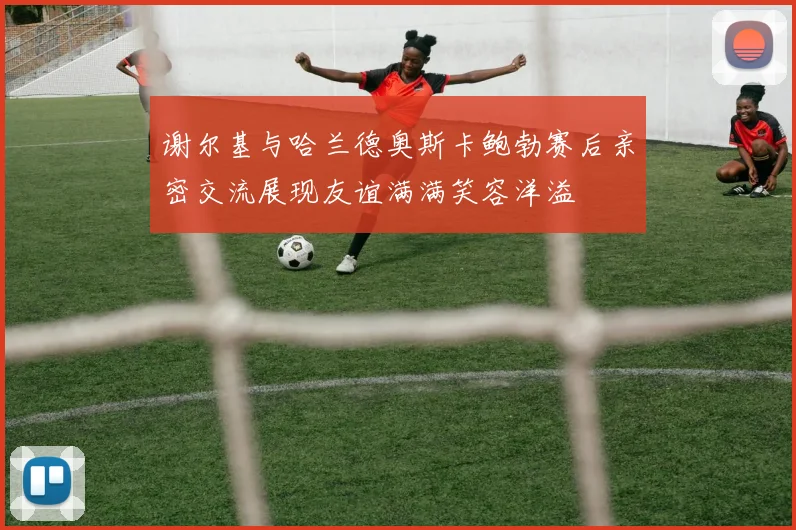 谢尔基与哈兰德奥斯卡鲍勃赛后亲密交流展现友谊满满笑容洋溢