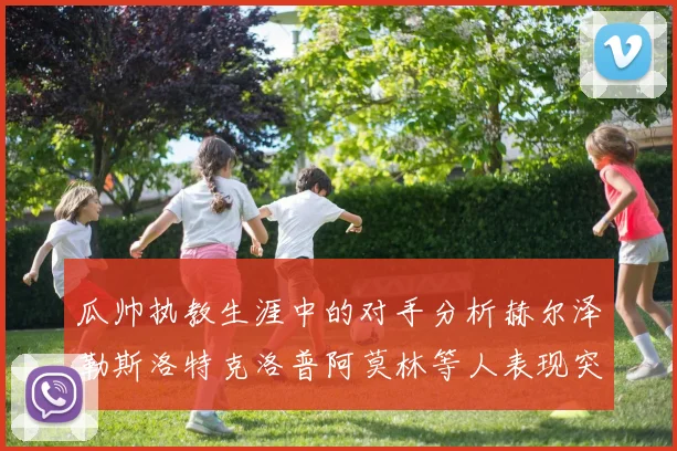 瓜帅执教生涯中的对手分析赫尔泽勒斯洛特克洛普阿莫林等人表现突出