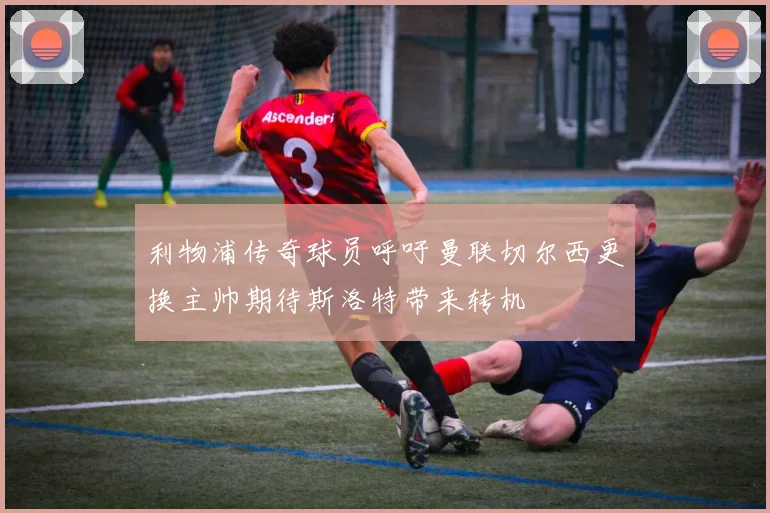 利物浦传奇球员呼吁曼联切尔西更换主帅期待斯洛特带来转机