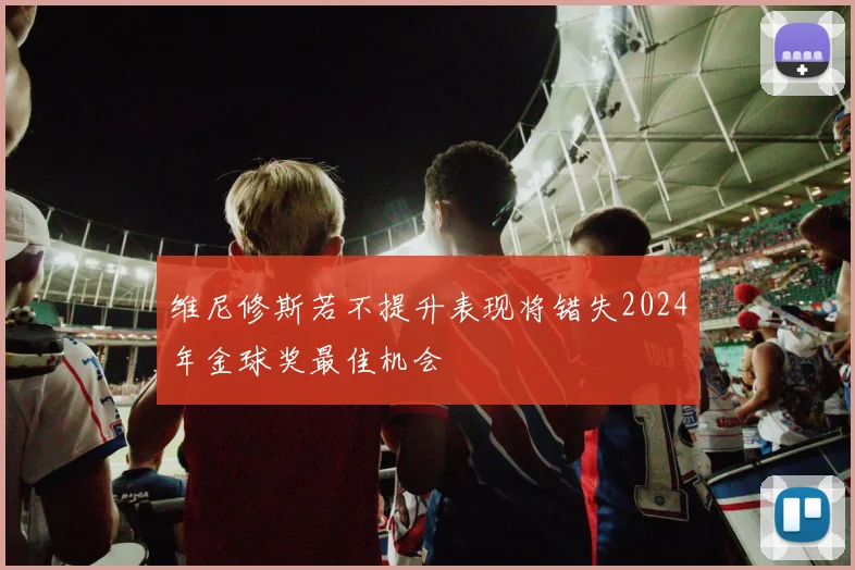 维尼修斯若不提升表现将错失2024年金球奖最佳机会