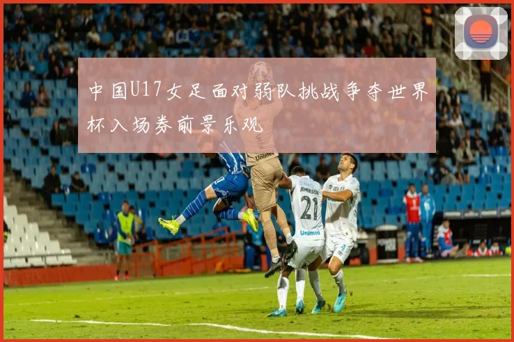 中国U17女足面对弱队挑战争夺世界杯入场券前景乐观
