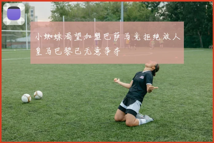 小蜘蛛渴望加盟巴萨马竞拒绝放人皇马巴黎已无意争夺