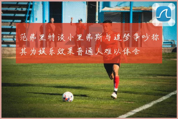 范弗里特谈小里弗斯与追梦争吵称其为娱乐效果普通人难以体会