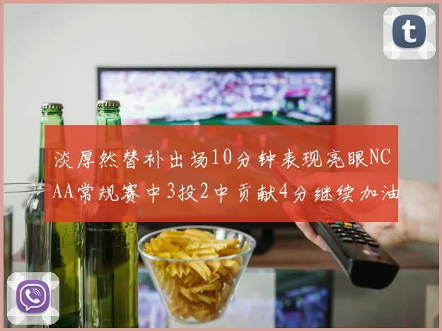 淡厚然替补出场10分钟表现亮眼NCAA常规赛中3投2中贡献4分继续加油