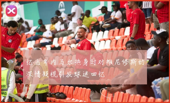 忆当年内马尔热身时对维尼修斯的深情凝视引发球迷回忆