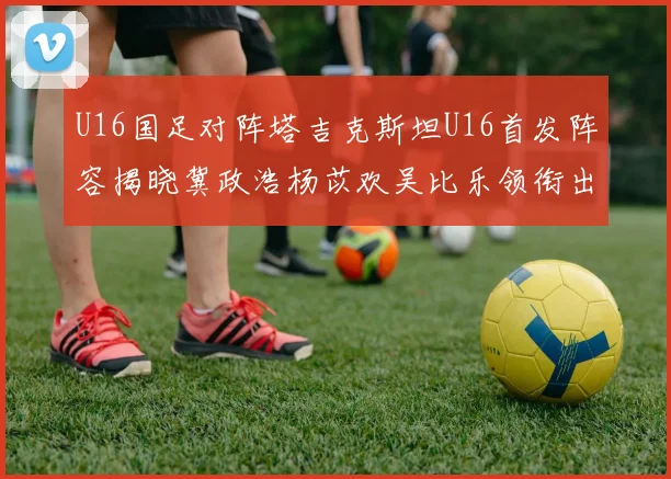 U16国足对阵塔吉克斯坦U16首发阵容揭晓冀政浩杨苡欢吴比乐领衔出战