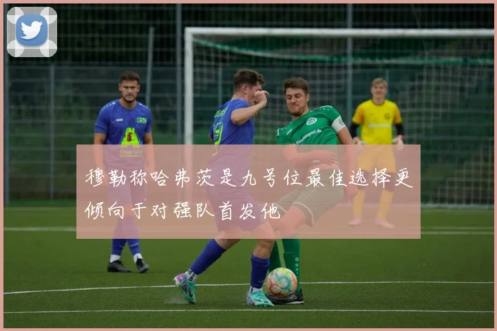 穆勒称哈弗茨是九号位最佳选择更倾向于对强队首发他