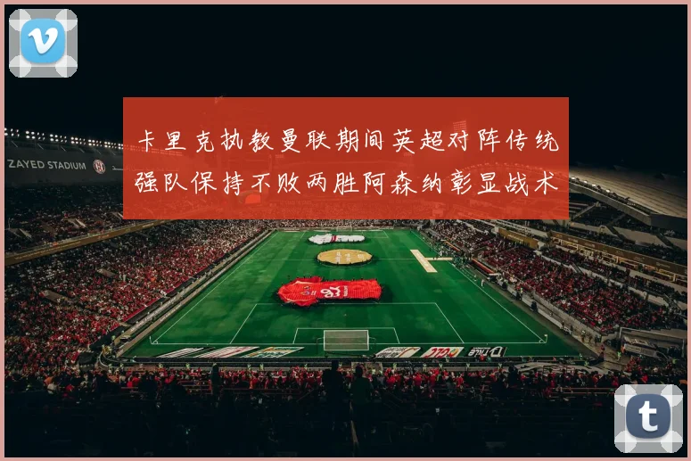 卡里克执教曼联期间英超对阵传统强队保持不败两胜阿森纳彰显战术智慧