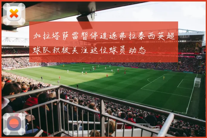 加拉塔萨雷暂停追逐弗拉泰西英超球队积极关注这位球员动态